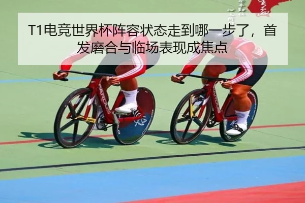 T1电竞世界杯阵容状态走到哪一步了，首发磨合与临场表现成焦点（maiqiuzhan）
