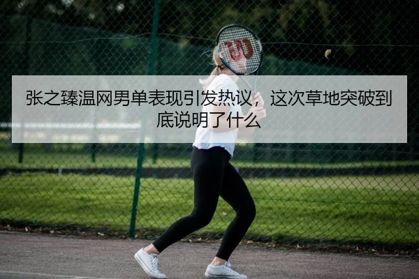 张之臻温网男单表现引发热议，这次草地突破到底说明了什么（maiqiuzhan）